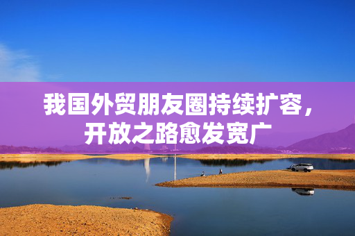 我国外贸朋友圈持续扩容，开放之路愈发宽广