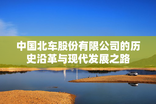 中国北车股份有限公司的历史沿革与现代发展之路