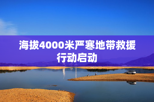 海拔4000米严寒地带救援行动启动