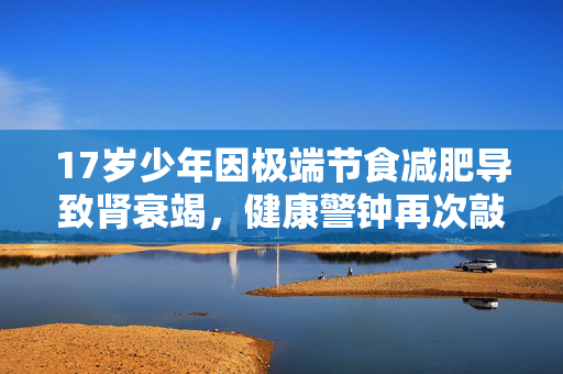 17岁少年因极端节食减肥导致肾衰竭，健康警钟再次敲响！