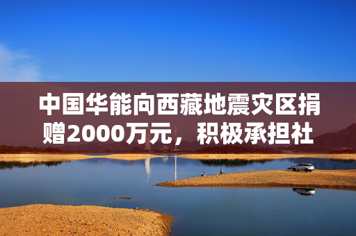 中国华能向西藏地震灾区捐赠2000万元，积极承担社会责任