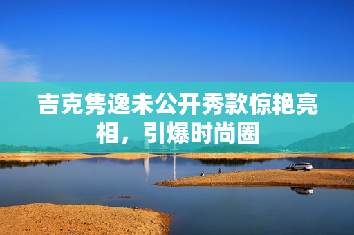 吉克隽逸未公开秀款惊艳亮相，引爆时尚圈