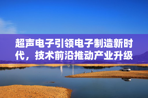 超声电子引领电子制造新时代，技术前沿推动产业升级