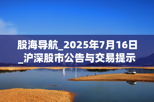 股海导航_2025年7月16日_沪深股市公告与交易提示