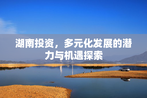 湖南投资，多元化发展的潜力与机遇探索