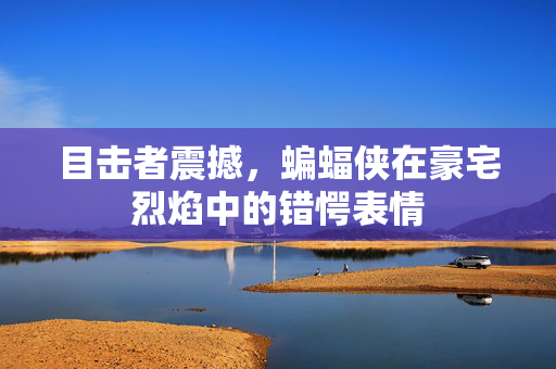 目击者震撼，蝙蝠侠在豪宅烈焰中的错愕表情