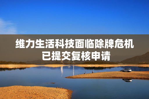 维力生活科技面临除牌危机 已提交复核申请