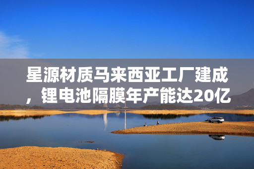星源材质马来西亚工厂建成，锂电池隔膜年产能达20亿平方米