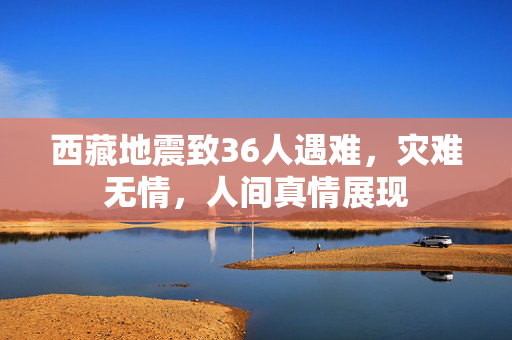 西藏地震致36人遇难，灾难无情，人间真情展现