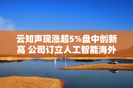 云知声现涨超5%盘中创新高 公司订立人工智能海外实施谅解备忘录