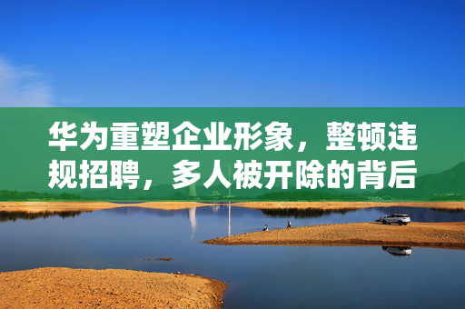 华为重塑企业形象，整顿违规招聘，多人被开除的背后