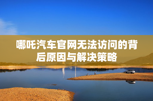 哪吒汽车官网无法访问的背后原因与解决策略