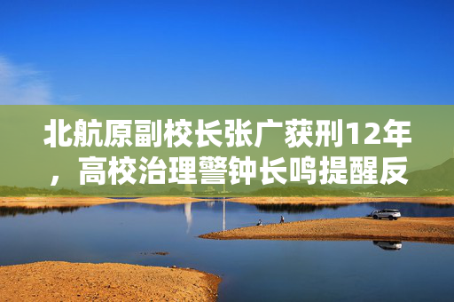 北航原副校长张广获刑12年，高校治理警钟长鸣提醒反思