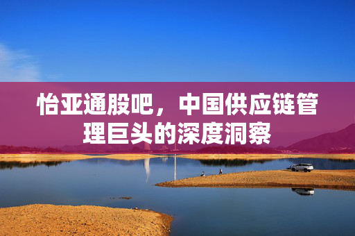 怡亚通股吧，中国供应链管理巨头的深度洞察