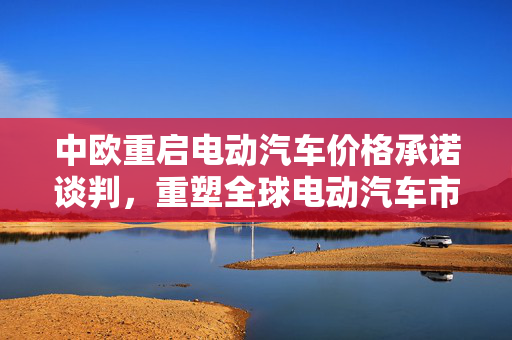 中欧重启电动汽车价格承诺谈判，重塑全球电动汽车市场格局的新契机来临