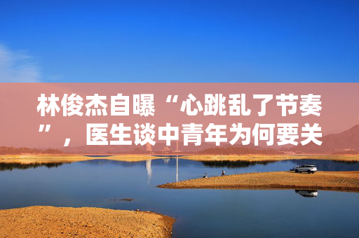 林俊杰自曝“心跳乱了节奏”，医生谈中青年为何要关注心脏危机