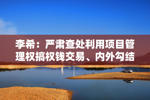 李希：严肃查处利用项目管理权搞权钱交易、内外勾结套取科研经费等腐败问题