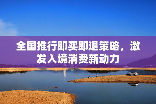 全国推行即买即退策略，激发入境消费新动力