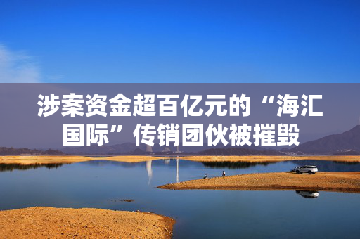 涉案资金超百亿元的“海汇国际”传销团伙被摧毁