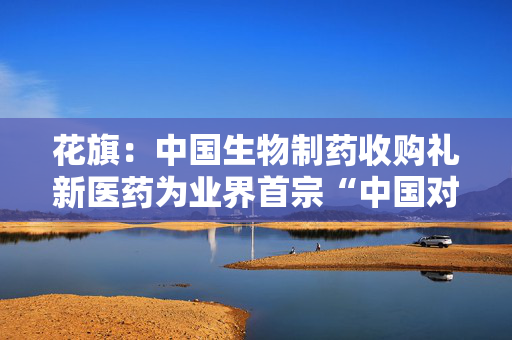花旗：中国生物制药收购礼新医药为业界首宗“中国对中国”并购 评级“买入”