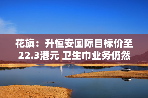 花旗：升恒安国际目标价至22.3港元 卫生巾业务仍然受压