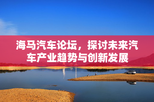 海马汽车论坛，探讨未来汽车产业趋势与创新发展