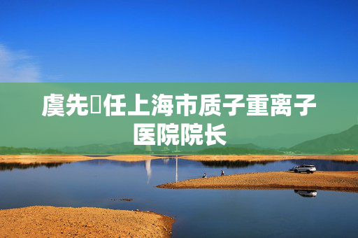 虞先濬任上海市质子重离子医院院长