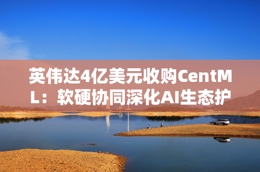 英伟达4亿美元收购CentML：软硬协同深化AI生态护城河