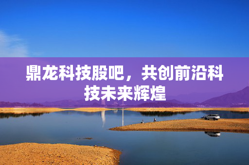 鼎龙科技股吧，共创前沿科技未来辉煌