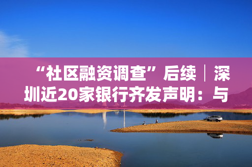 “社区融资调查”后续│深圳近20家银行齐发声明：与该中介无合作关系