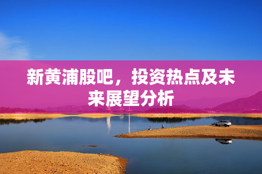 新黄浦股吧，投资热点及未来展望分析