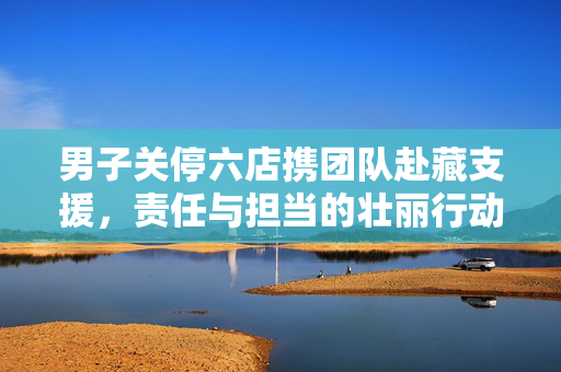 男子关停六店携团队赴藏支援，责任与担当的壮丽行动