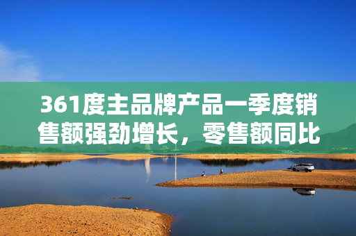 361度主品牌产品一季度销售额强劲增长，零售额同比增长达约10%至15%