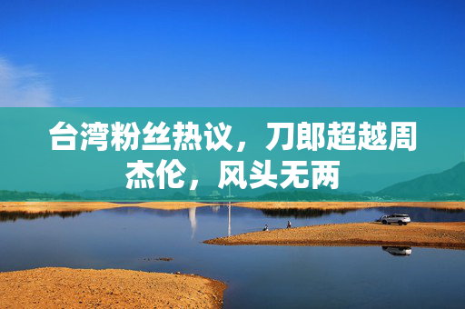 台湾粉丝热议，刀郎超越周杰伦，风头无两