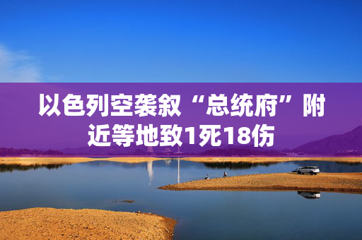 以色列空袭叙“总统府”附近等地致1死18伤