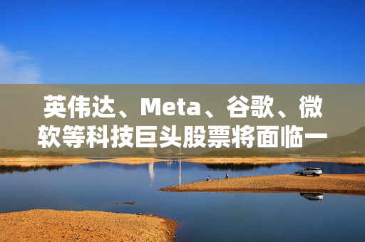 英伟达、Meta、谷歌、微软等科技巨头股票将面临一项重要挑战