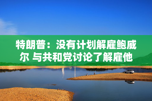 特朗普：没有计划解雇鲍威尔 与共和党讨论了解雇他的“概念”