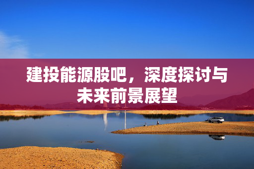 建投能源股吧，深度探讨与未来前景展望