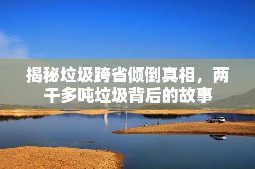 揭秘垃圾跨省倾倒真相，两千多吨垃圾背后的故事