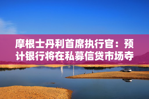 摩根士丹利首席执行官：预计银行将在私募信贷市场夺回部分市场份额