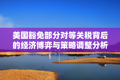 美国豁免部分对等关税背后的经济博弈与策略调整分析