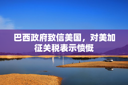 巴西政府致信美国，对美加征关税表示愤慨