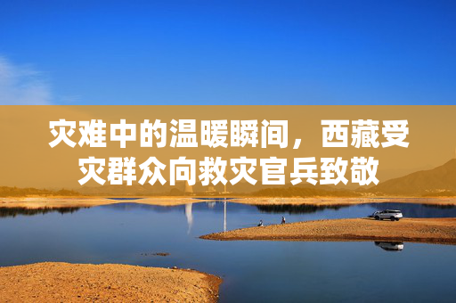 灾难中的温暖瞬间，西藏受灾群众向救灾官兵致敬