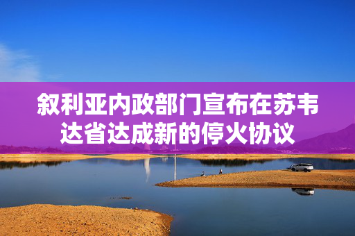 叙利亚内政部门宣布在苏韦达省达成新的停火协议