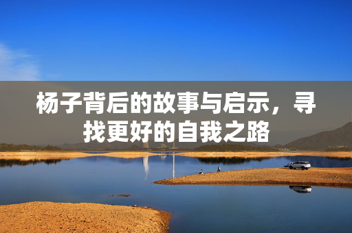 杨子背后的故事与启示，寻找更好的自我之路