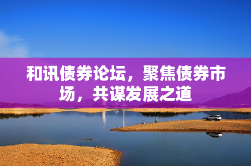 和讯债券论坛，聚焦债券市场，共谋发展之道