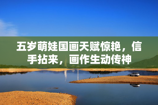 五岁萌娃国画天赋惊艳，信手拈来，画作生动传神