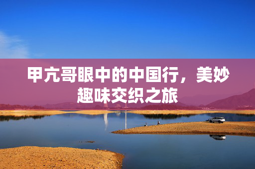 甲亢哥眼中的中国行，美妙趣味交织之旅
