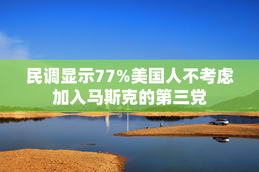 民调显示77%美国人不考虑加入马斯克的第三党