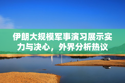 伊朗大规模军事演习展示实力与决心，外界分析热议
